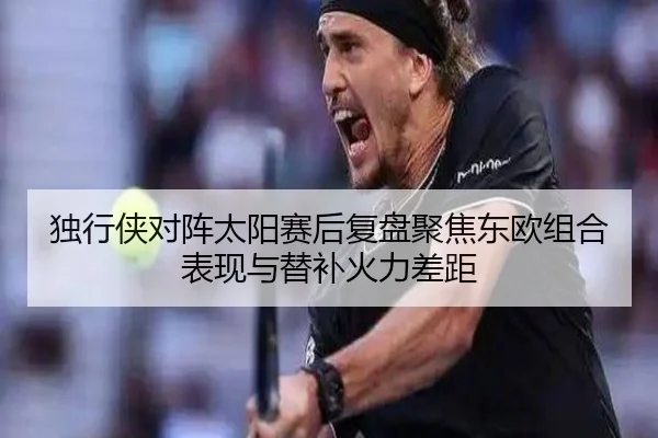 独行侠对阵太阳赛后复盘聚焦东欧组合表现与替补火力差距