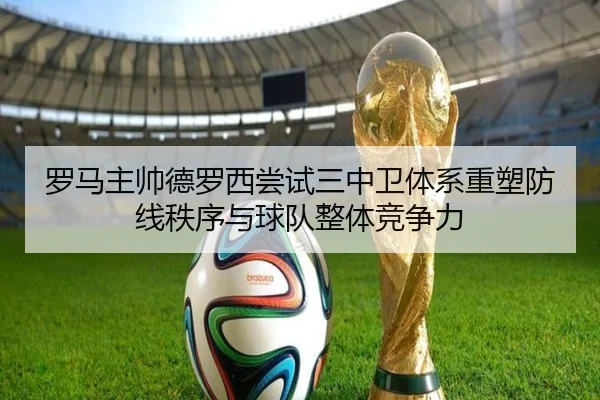罗马主帅德罗西尝试三中卫体系重塑防线秩序与球队整体竞争力